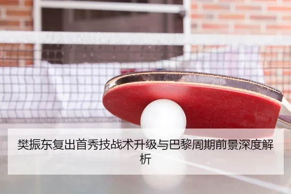 樊振东复出首秀技战术升级与巴黎周期前景深度解析