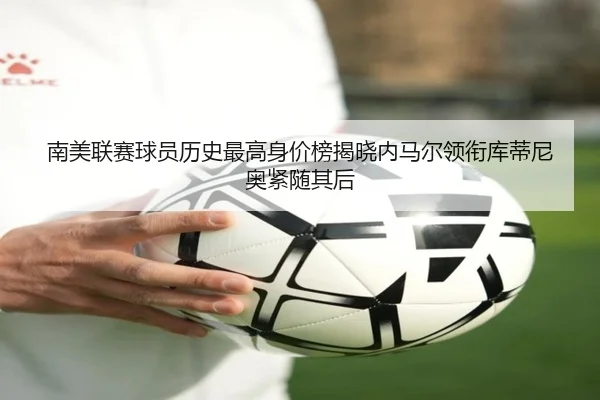 南美联赛球员历史最高身价榜揭晓内马尔领衔库蒂尼奥紧随其后
